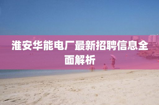 淮安華能電廠最新招聘信息全面解析