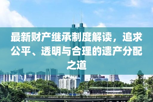 最新財產繼承制度解讀，追求公平、透明與合理的遺產分配之道