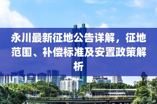 永川最新征地公告詳解，征地范圍、補償標準及安置政策解析