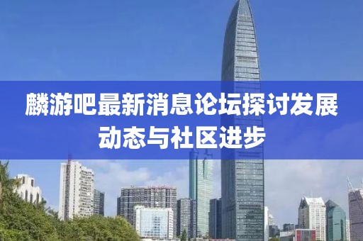 麟游吧最新消息論壇探討發展動態與社區進步