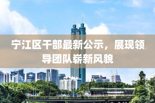 寧江區干部最新公示，展現領導團隊嶄新風貌