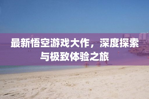 最新悟空游戲大作，深度探索與極致體驗之旅