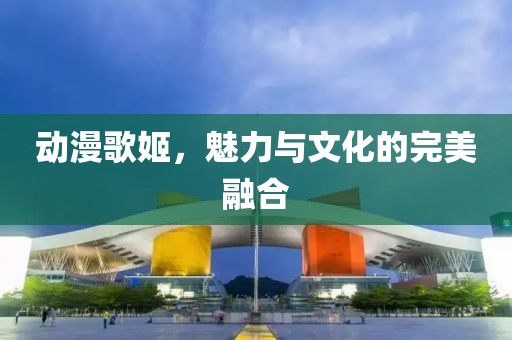 動漫歌姬，魅力與文化的完美融合