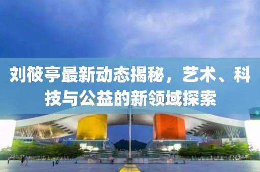 劉筱亭最新動態揭秘，藝術、科技與公益的新領域探索