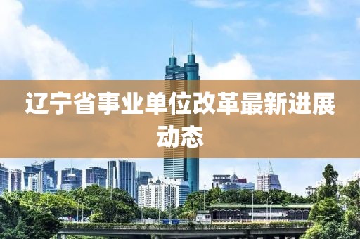 遼寧省事業單位改革最新進展動態