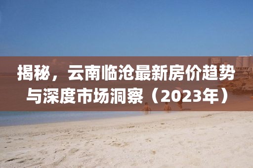 揭秘，云南臨滄最新房價趨勢與深度市場洞察（2023年）