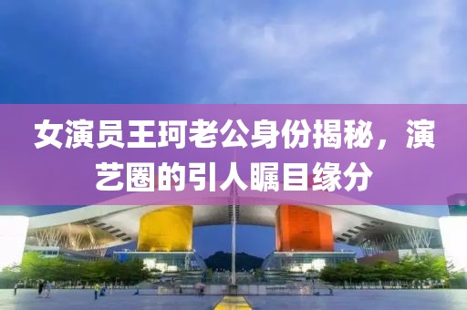 女演員王珂老公身份揭秘，演藝圈的引人矚目緣分