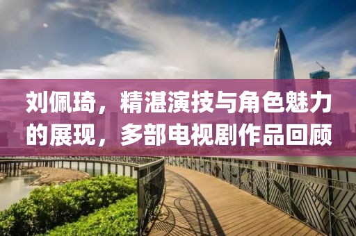 劉佩琦，精湛演技與角色魅力的展現(xiàn)，多部電視劇作品回顧