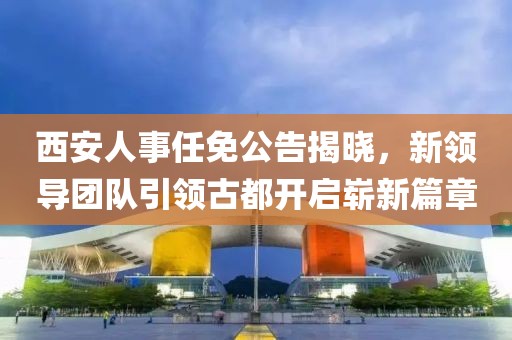 西安人事任免公告揭曉，新領導團隊引領古都開啟嶄新篇章