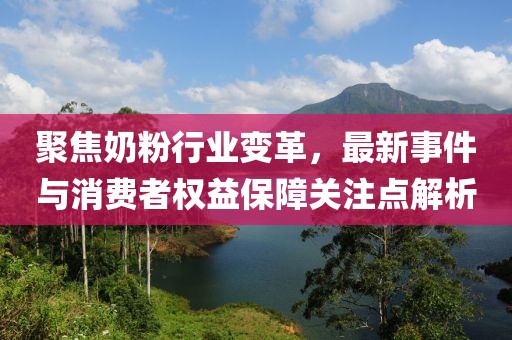 聚焦奶粉行業變革，最新事件與消費者權益保障關注點解析