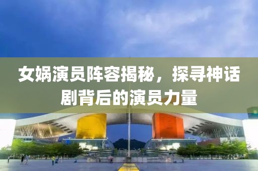 女媧演員陣容揭秘，探尋神話劇背后的演員力量