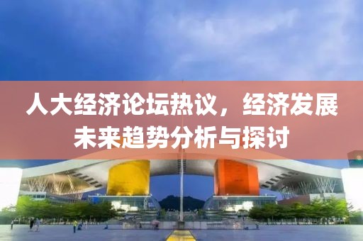 人大經(jīng)濟論壇熱議，經(jīng)濟發(fā)展未來趨勢分析與探討