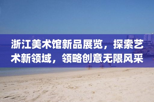浙江美術館新品展覽，探索藝術新領域，領略創意無限風采