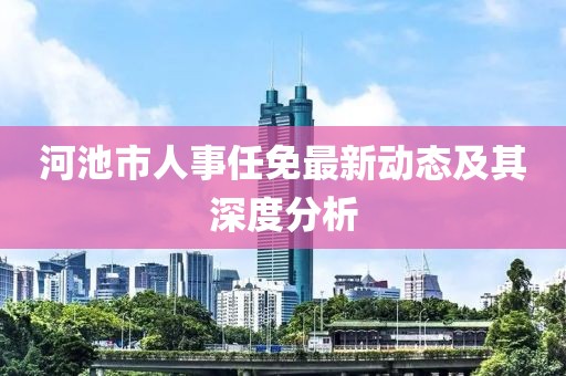 河池市人事任免最新動態及其深度分析