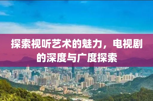 探索視聽藝術的魅力，電視劇的深度與廣度探索