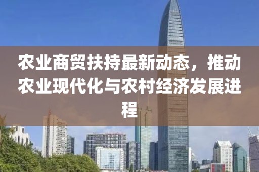 農業商貿扶持最新動態，推動農業現代化與農村經濟發展進程