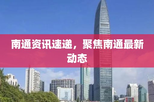 南通資訊速遞，聚焦南通最新動態