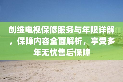 創維電視保修服務與年限詳解，保障內容全面解析，享受多年無憂售后保障
