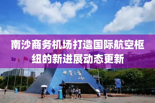 南沙商務機場打造國際航空樞紐的新進展動態更新