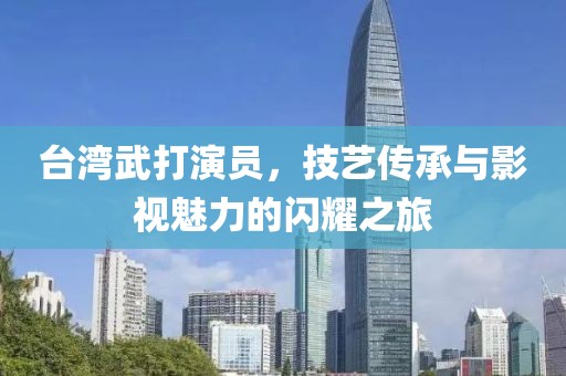 臺灣武打演員，技藝傳承與影視魅力的閃耀之旅