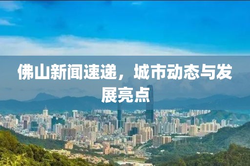 佛山新聞速遞，城市動態(tài)與發(fā)展亮點(diǎn)