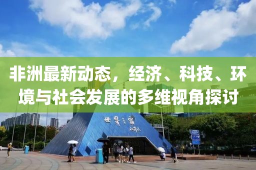 非洲最新動(dòng)態(tài)，經(jīng)濟(jì)、科技、環(huán)境與社會(huì)發(fā)展的多維視角探討