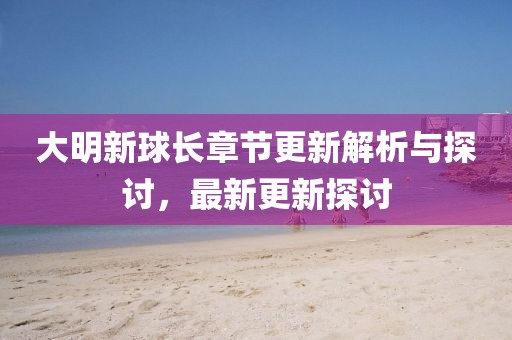 大明新球長(zhǎng)章節(jié)更新解析與探討，最新更新探討