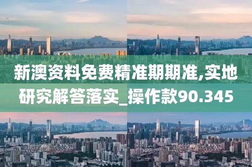 新澳資料免費精準期期準,實地研究解答落實_操作款90.345
