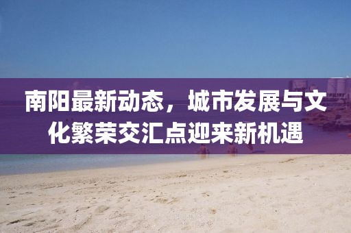南陽最新動態，城市發展與文化繁榮交匯點迎來新機遇
