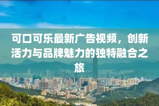 可口可樂最新廣告視頻，創新活力與品牌魅力的獨特融合之旅