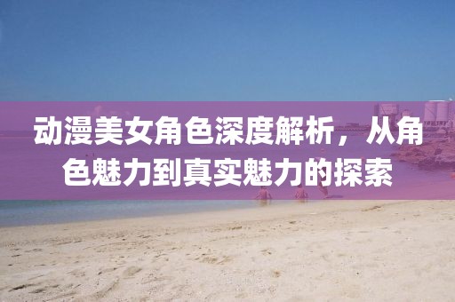 動漫美女角色深度解析，從角色魅力到真實魅力的探索