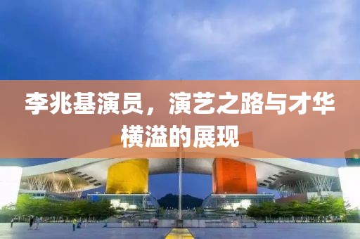 李兆基演員，演藝之路與才華橫溢的展現