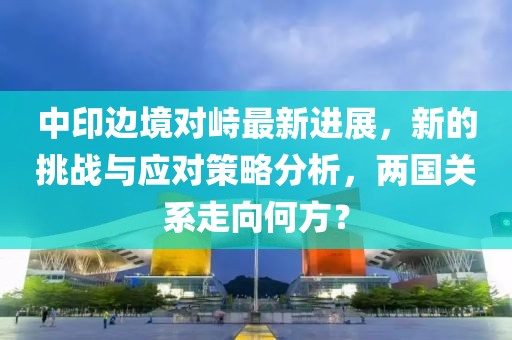 中印邊境對峙最新進展，新的挑戰與應對策略分析，兩國關系走向何方？