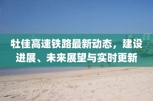 牡佳高速鐵路最新動態(tài)，建設進展、未來展望與實時更新