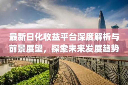 最新日化收益平臺深度解析與前景展望，探索未來發(fā)展趨勢