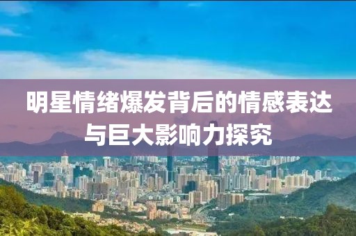 明星情緒爆發(fā)背后的情感表達與巨大影響力探究
