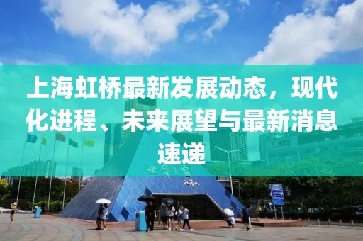 上海虹橋最新發(fā)展動態(tài)，現(xiàn)代化進程、未來展望與最新消息速遞