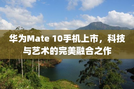 華為Mate 10手機上市，科技與藝術的完美融合之作