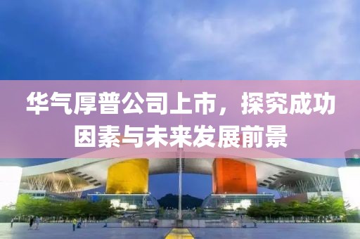 華氣厚普公司上市，探究成功因素與未來發展前景