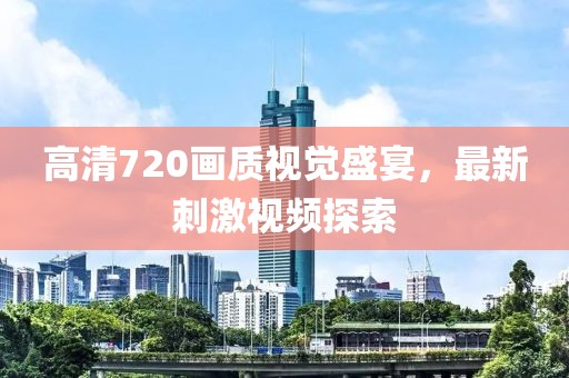 高清720畫質視覺盛宴，最新刺激視頻探索