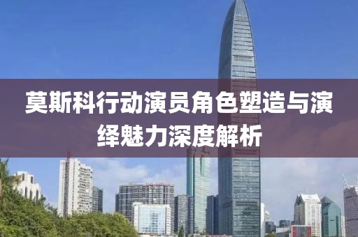 莫斯科行動(dòng)演員角色塑造與演繹魅力深度解析