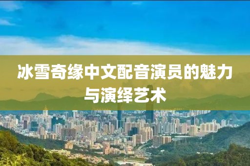 冰雪奇緣中文配音演員的魅力與演繹藝術(shù)