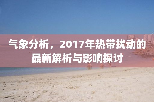 氣象分析，2017年熱帶擾動(dòng)的最新解析與影響探討
