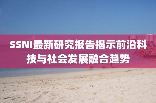 SSNI最新研究報(bào)告揭示前沿科技與社會(huì)發(fā)展融合趨勢(shì)