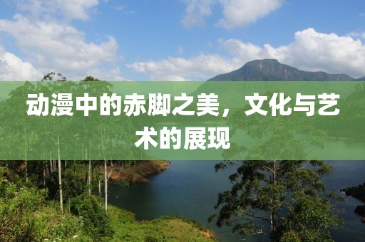 動(dòng)漫中的赤腳之美，文化與藝術(shù)的展現(xiàn)