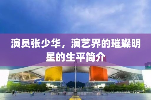 演員張少華，演藝界的璀璨明星的生平簡介