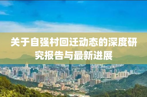 關于自強村回遷動態的深度研究報告與最新進展