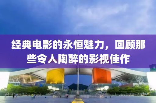 經典電影的永恒魅力，回顧那些令人陶醉的影視佳作