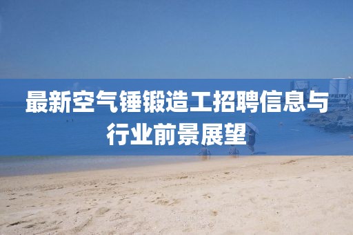 最新空氣錘鍛造工招聘信息與行業前景展望