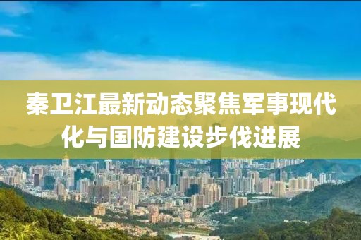 秦衛江最新動態聚焦軍事現代化與國防建設步伐進展